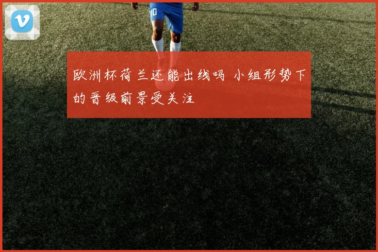 欧洲杯荷兰还能出线吗 小组形势下的晋级前景受关注