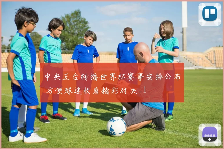 中央五台转播世界杯赛事安排公布 方便球迷收看精彩对决_1