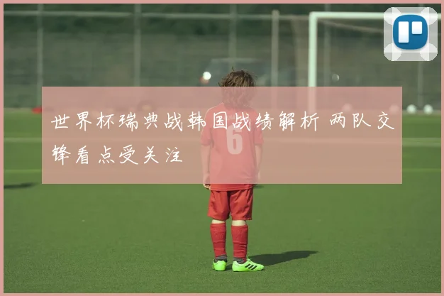 世界杯瑞典战韩国战绩解析 两队交锋看点受关注
