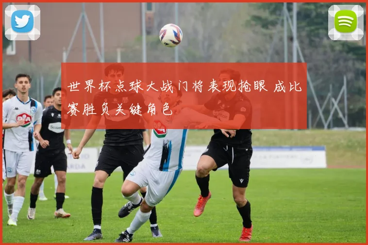 世界杯点球大战门将表现抢眼 成比赛胜负关键角色