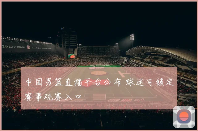 中国男篮直播平台公布 球迷可锁定赛事观赛入口
