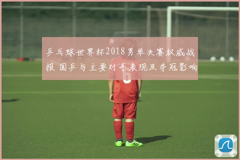 乒乓球世界杯2018男单决赛权威战报 国乒与主要对手表现及夺冠影响