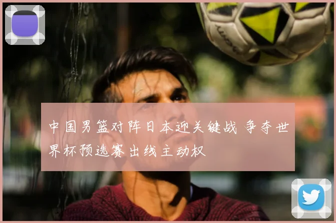 中国男篮对阵日本迎关键战 争夺世界杯预选赛出线主动权