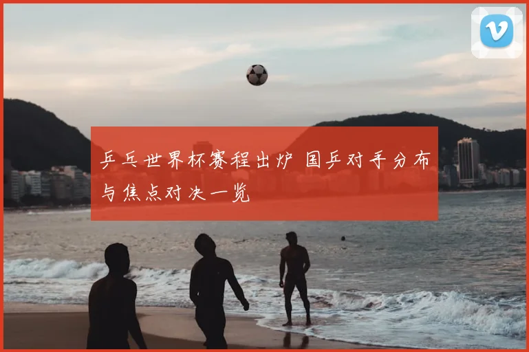 乒乓世界杯赛程出炉 国乒对手分布与焦点对决一览