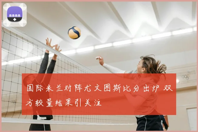 国际米兰对阵尤文图斯比分出炉 双方较量结果引关注