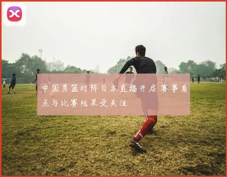 中国男篮对阵日本直播开启 赛事看点与比赛结果受关注