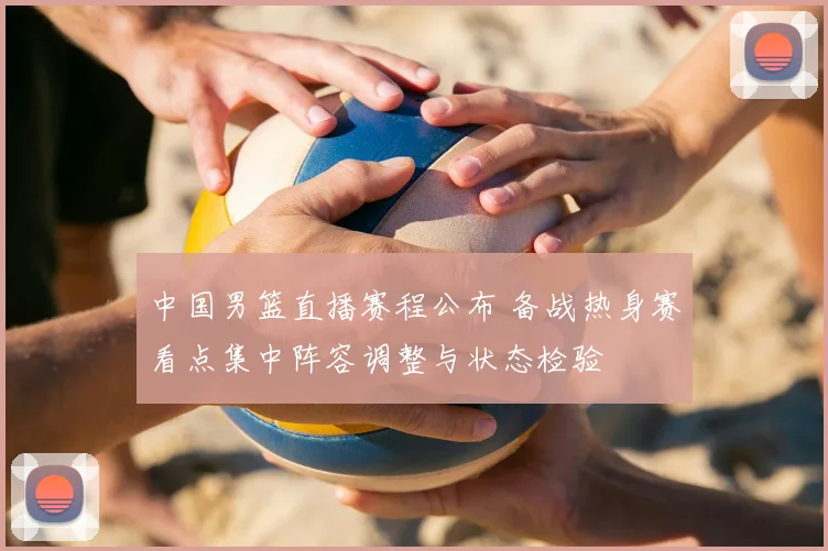 中国男篮直播赛程公布 备战热身赛看点集中阵容调整与状态检验