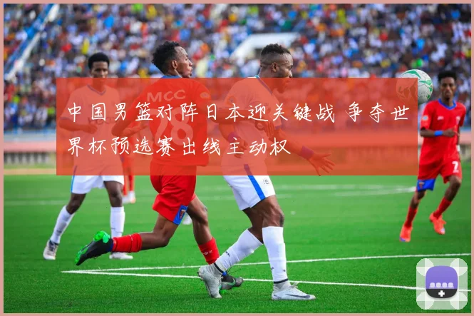 中国男篮对阵日本迎关键战 争夺世界杯预选赛出线主动权
