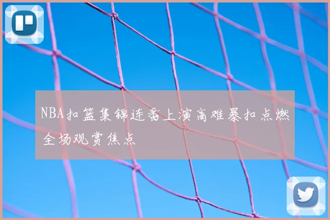 NBA扣篮集锦连番上演高难暴扣点燃全场观赏焦点