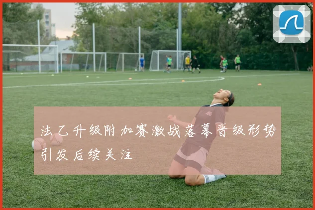 法乙升级附加赛激战落幕晋级形势引发后续关注