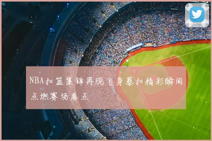NBA扣篮集锦再现飞身暴扣精彩瞬间点燃赛场看点