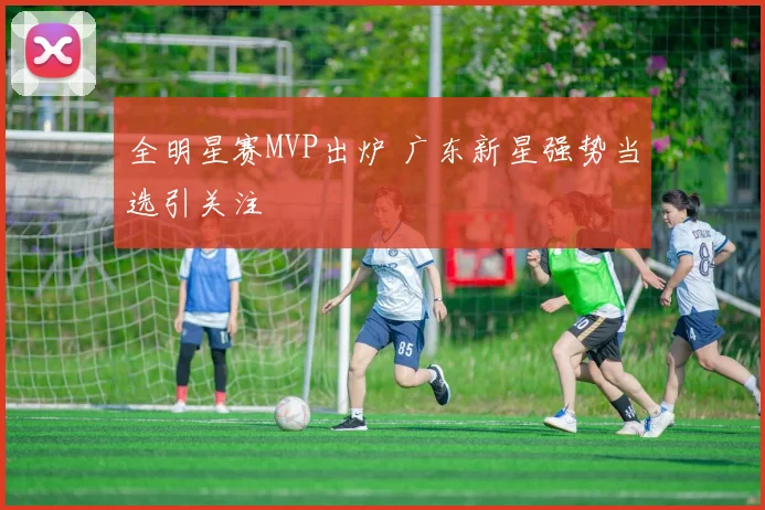 全明星赛MVP出炉 广东新星强势当选引关注