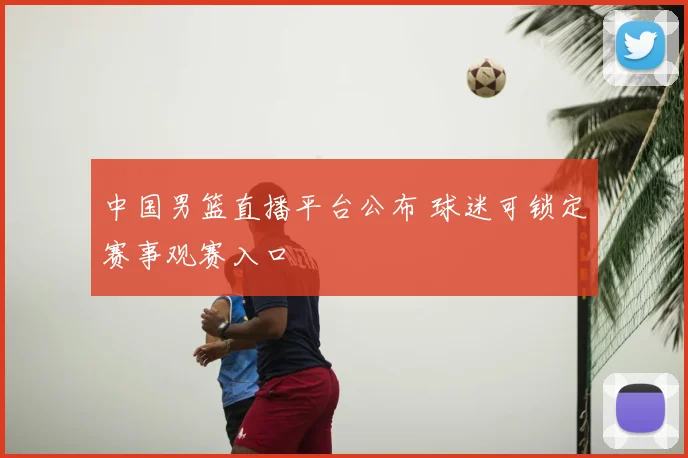 中国男篮直播平台公布 球迷可锁定赛事观赛入口