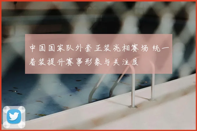 中国国家队外套正装亮相赛场 统一着装提升赛事形象与关注度