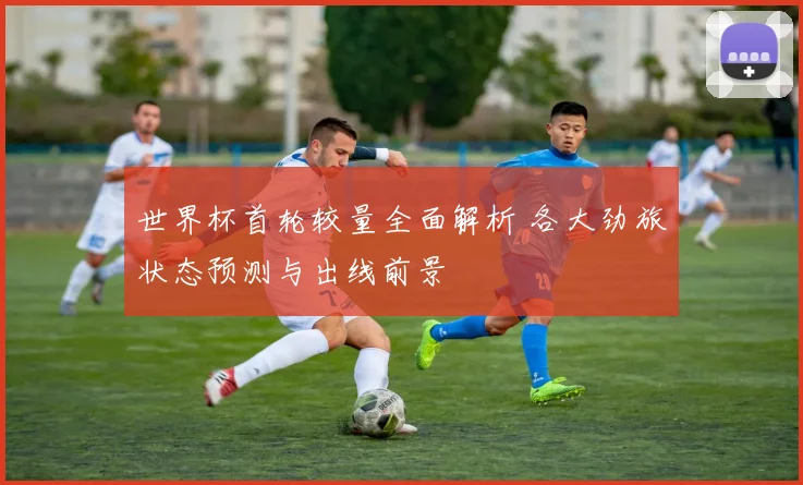 世界杯首轮较量全面解析 各大劲旅状态预测与出线前景