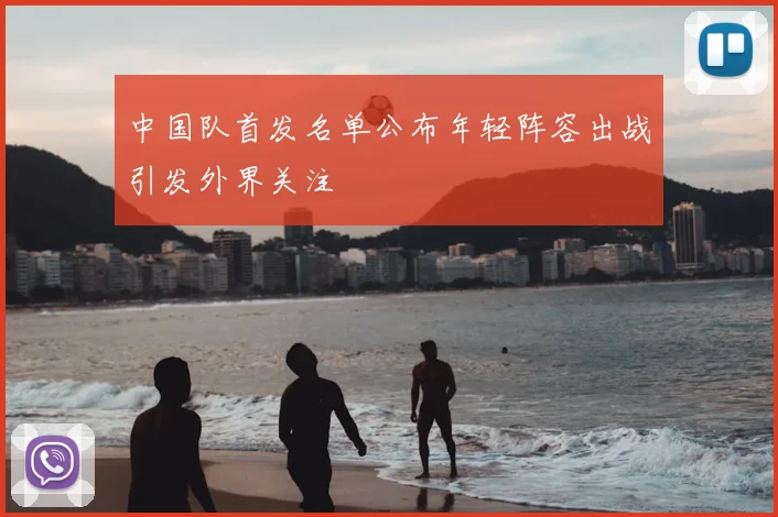 中国队首发名单公布年轻阵容出战引发外界关注