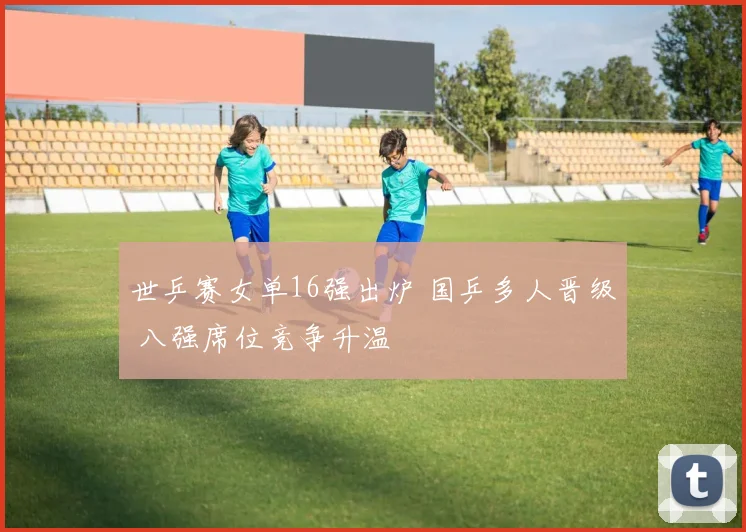 世乒赛女单16强出炉 国乒多人晋级 八强席位竞争升温