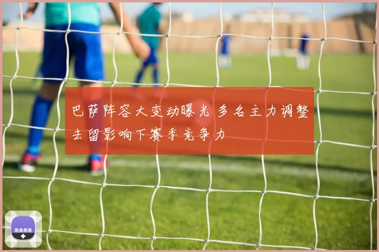 巴萨阵容大变动曝光 多名主力调整去留影响下赛季竞争力