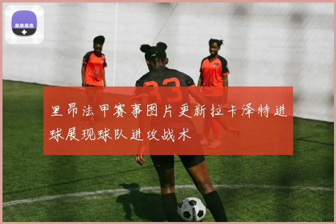 里昂法甲赛事图片更新拉卡泽特进球展现球队进攻战术