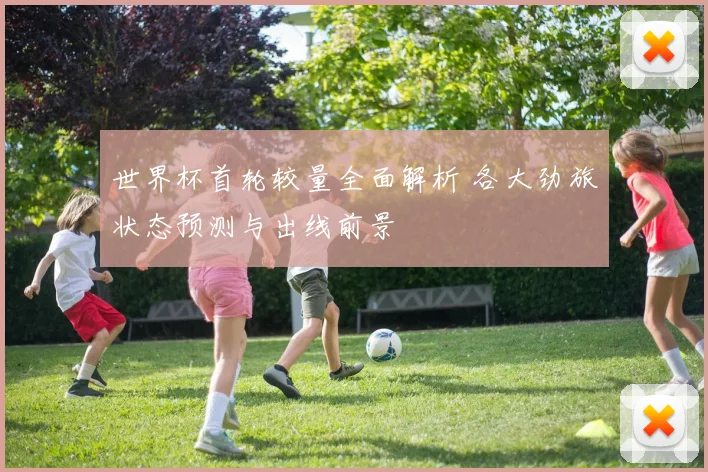 世界杯首轮较量全面解析 各大劲旅状态预测与出线前景
