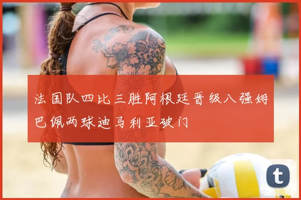 法国队四比三胜阿根廷晋级八强姆巴佩两球迪马利亚破门