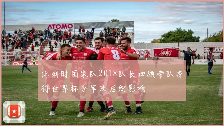 比利时国家队2018队长回顾带队夺得世界杯季军及后续影响