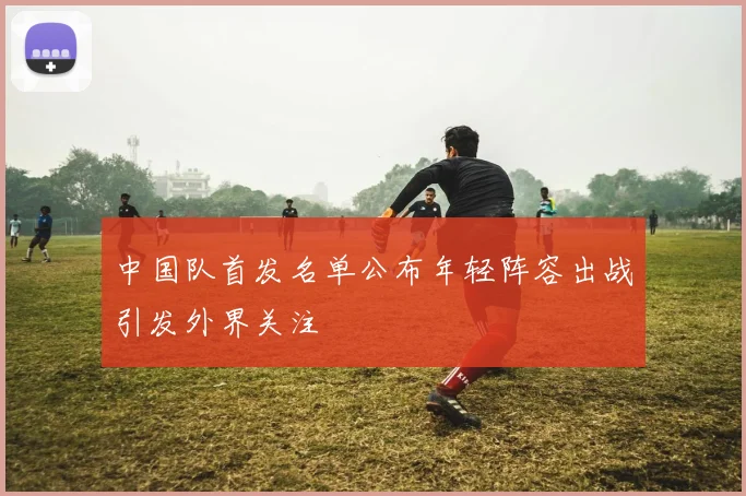 中国队首发名单公布年轻阵容出战引发外界关注