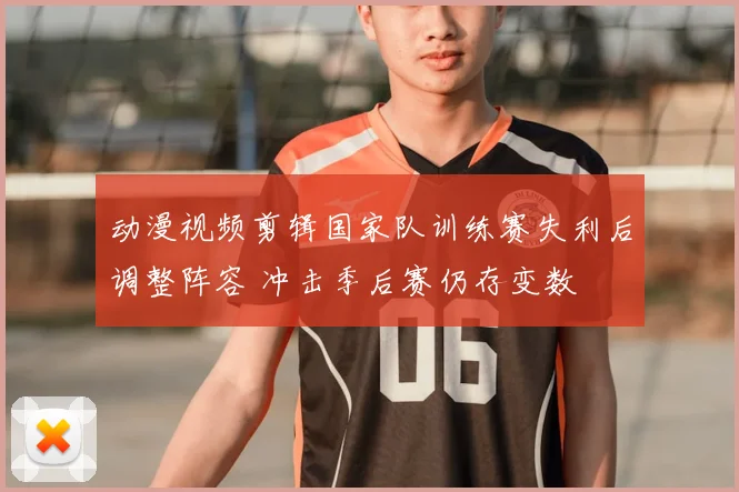 动漫视频剪辑国家队训练赛失利后调整阵容 冲击季后赛仍存变数