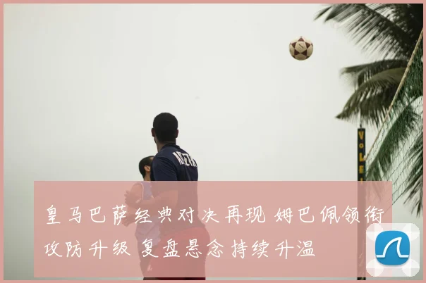 皇马巴萨经典对决再现 姆巴佩领衔攻防升级 复盘悬念持续升温