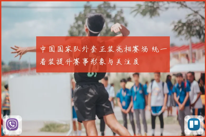 中国国家队外套正装亮相赛场 统一着装提升赛事形象与关注度