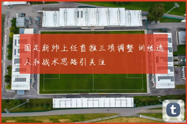 国足新帅上任首推三项调整 训练选人和战术思路引关注