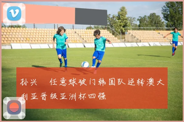 孙兴慜任意球破门韩国队逆转澳大利亚晋级亚洲杯四强