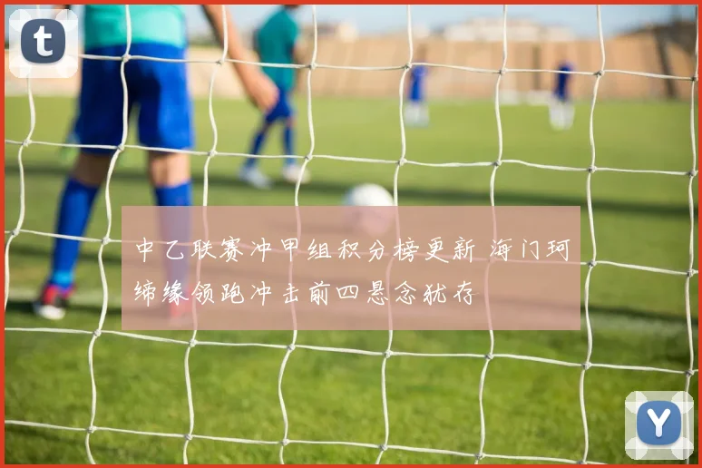 中乙联赛冲甲组积分榜更新 海门珂缔缘领跑冲击前四悬念犹存