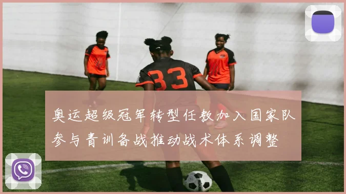 奥运超级冠军转型任教加入国家队参与青训备战推动战术体系调整