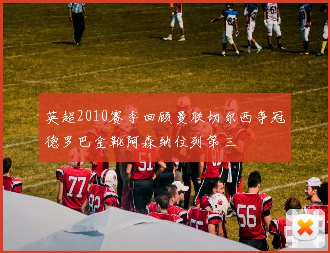 英超2010赛季回顾曼联切尔西争冠德罗巴金靴阿森纳位列第三