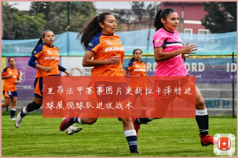 里昂法甲赛事图片更新拉卡泽特进球展现球队进攻战术