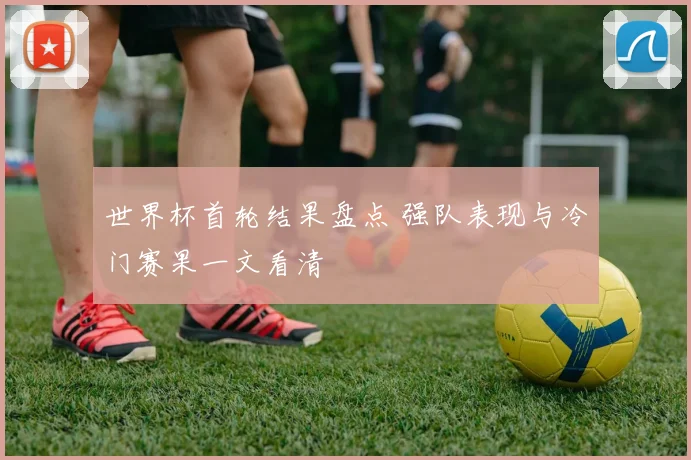世界杯首轮结果盘点 强队表现与冷门赛果一文看清